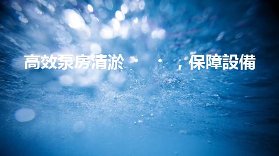高效泵房清淤，保障設備穩(wěn)定運行